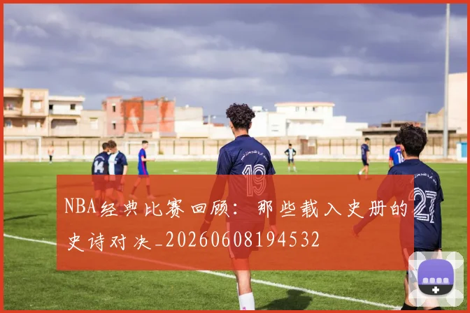NBA经典比赛回顾：那些载入史册的史诗对决_20260608194532