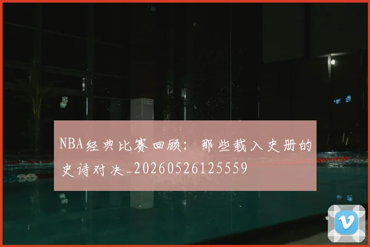 NBA经典比赛回顾：那些载入史册的史诗对决_20260526125559