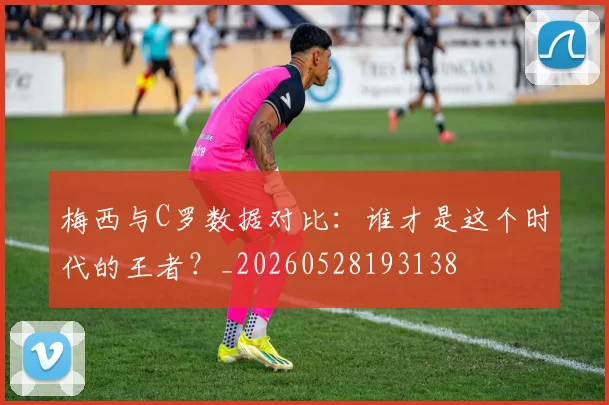 梅西与C罗数据对比：谁才是这个时代的王者？_20260528193138