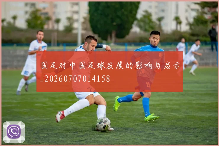 国足对中国足球发展的影响与启示_20260707014158