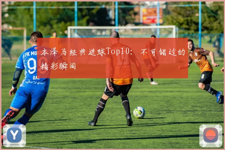 本泽马经典进球Top10:不可错过的精彩瞬间