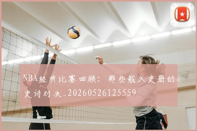 NBA经典比赛回顾：那些载入史册的史诗对决_20260526125559