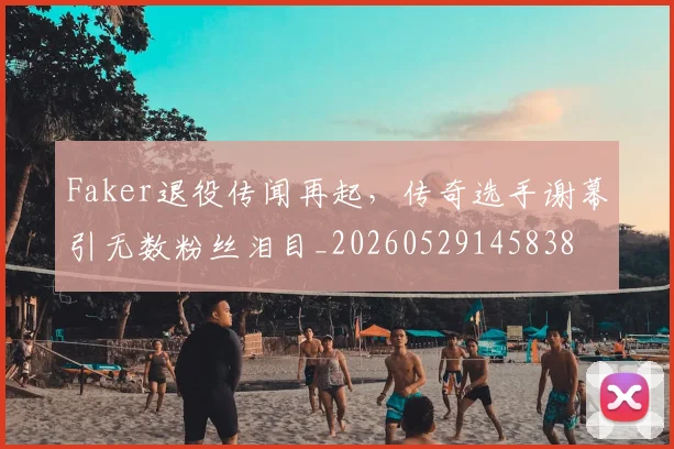 Faker退役传闻再起,传奇选手谢幕引无数粉丝泪目_20260529145838