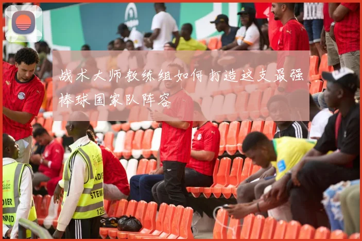 战术大师教练组如何打造这支最强棒球国家队阵容