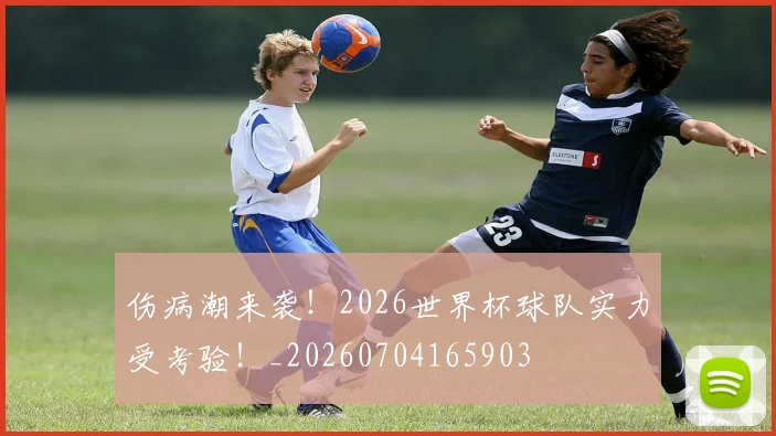 伤病潮来袭!2026世界杯球队实力受考验!_20260704165903