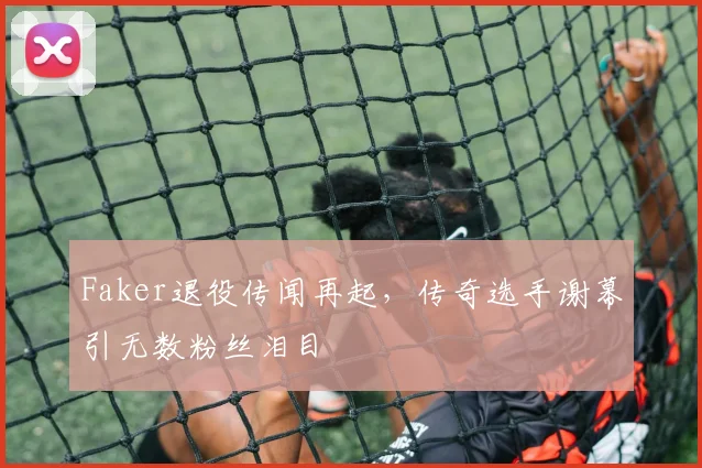 Faker退役传闻再起,传奇选手谢幕引无数粉丝泪目