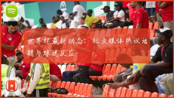世界杯最新动态：社交媒体热议话题与球迷反应