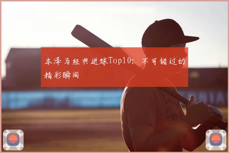 本泽马经典进球Top10：不可错过的精彩瞬间