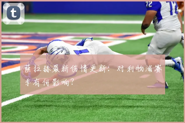 萨拉赫最新伤情更新：对利物浦赛季有何影响？