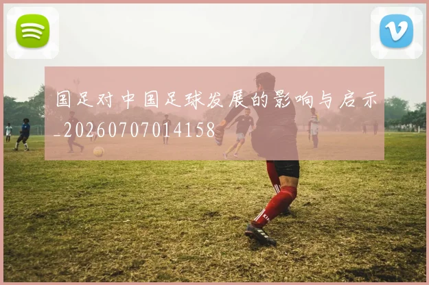 国足对中国足球发展的影响与启示_20260707014158