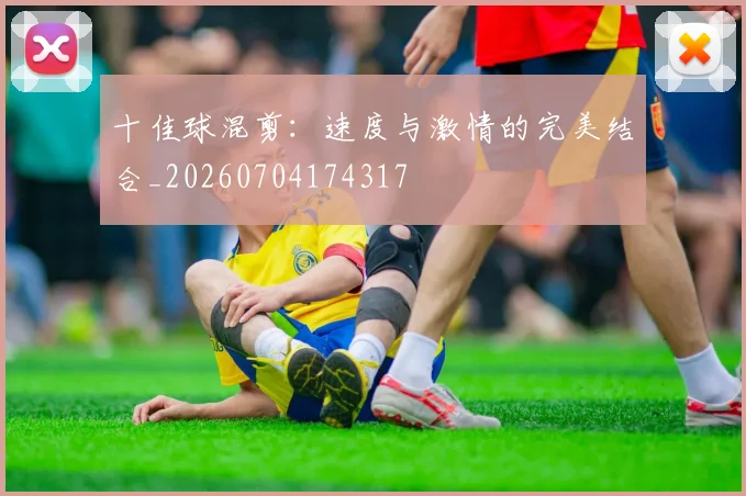 十佳球混剪：速度与激情的完美结合_20260704174317