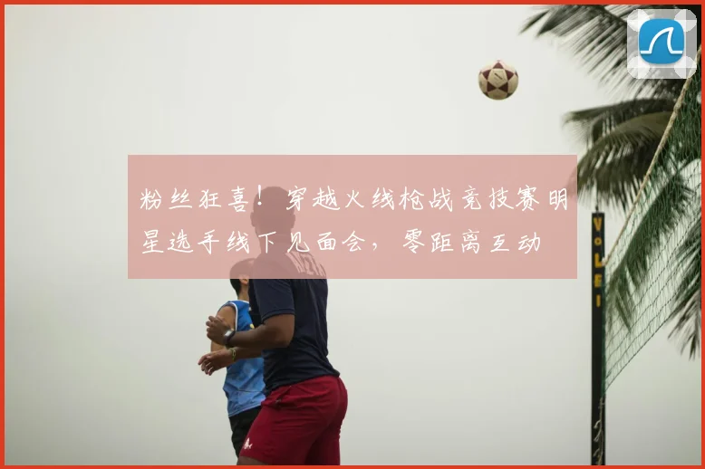 粉丝狂喜！穿越火线枪战竞技赛明星选手线下见面会，零距离互动
